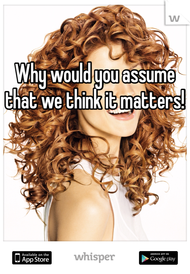 Why would you assume that we think it matters!