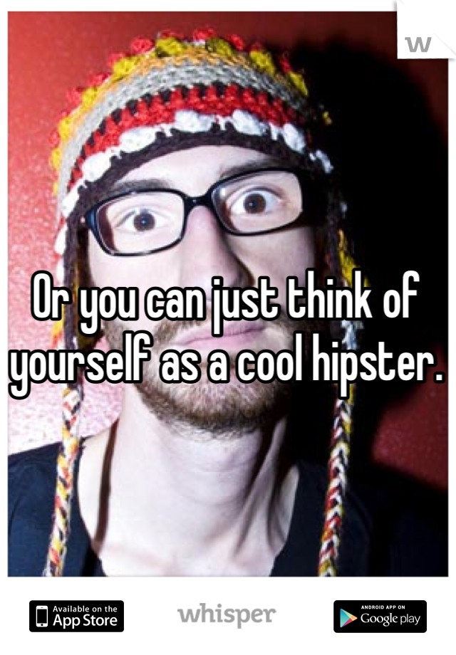 Or you can just think of yourself as a cool hipster.