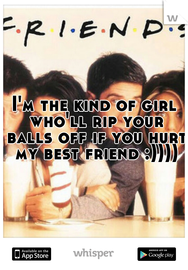 I'm the kind of girl who'll rip your balls off if you hurt my best friend :))))