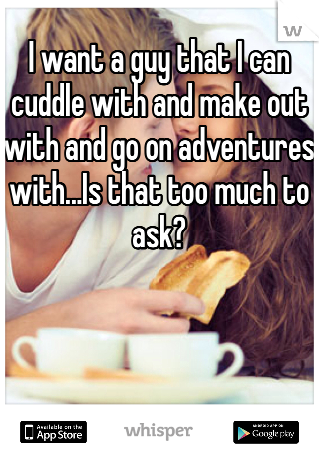 I want a guy that I can cuddle with and make out with and go on adventures with...Is that too much to ask?