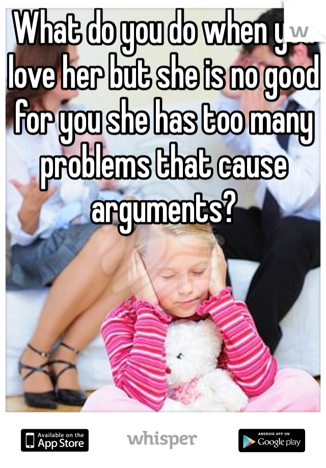 What do you do when you love her but she is no good for you she has too many problems that cause arguments? 