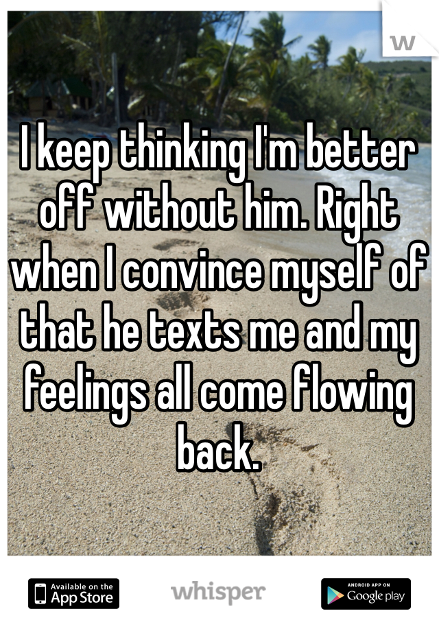 I keep thinking I'm better off without him. Right when I convince myself of that he texts me and my feelings all come flowing back. 