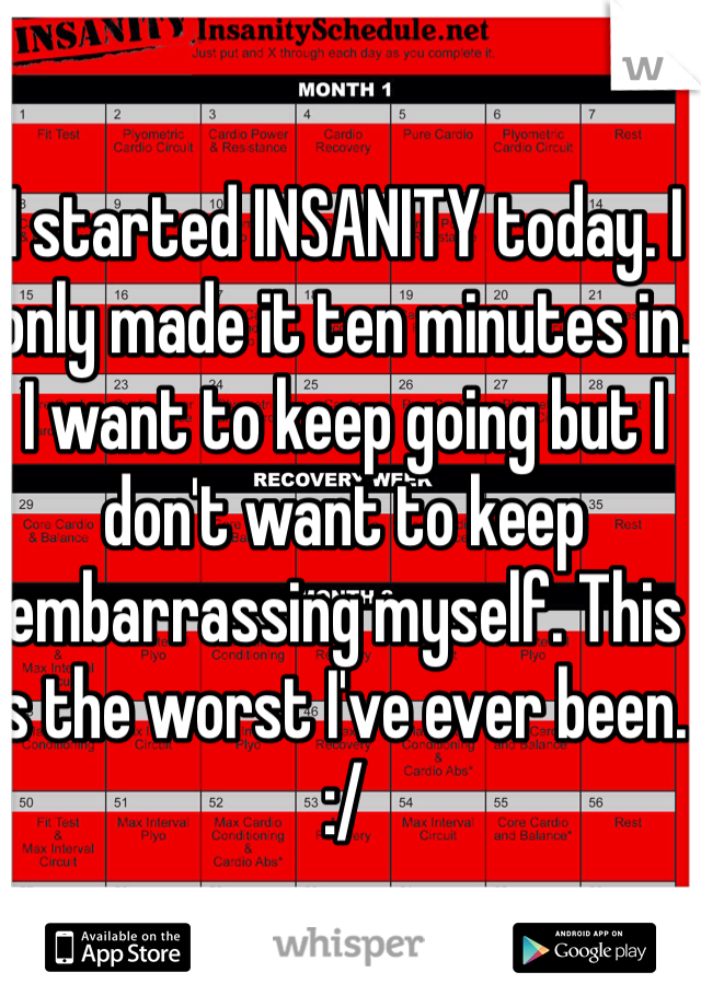 I started INSANITY today. I only made it ten minutes in. I want to keep going but I don't want to keep embarrassing myself. This is the worst I've ever been. :/