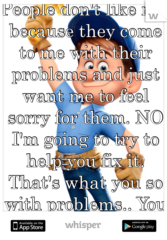 People don't like me because they come to me with their problems and just want me to feel sorry for them. NO I'm going to try to help you fix it. That's what you so with problems.. You fix them.