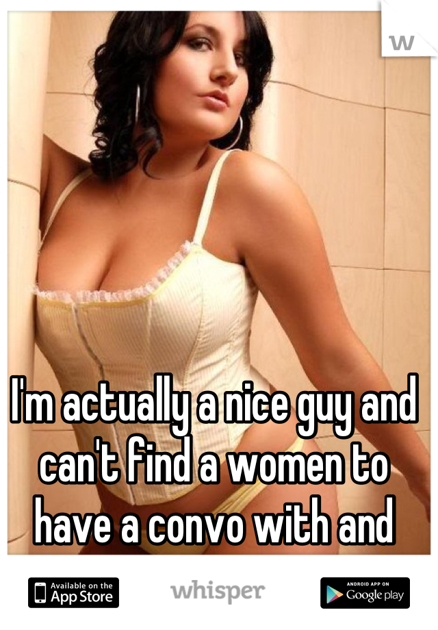 I'm actually a nice guy and can't find a women to have a convo with and build a bond . 