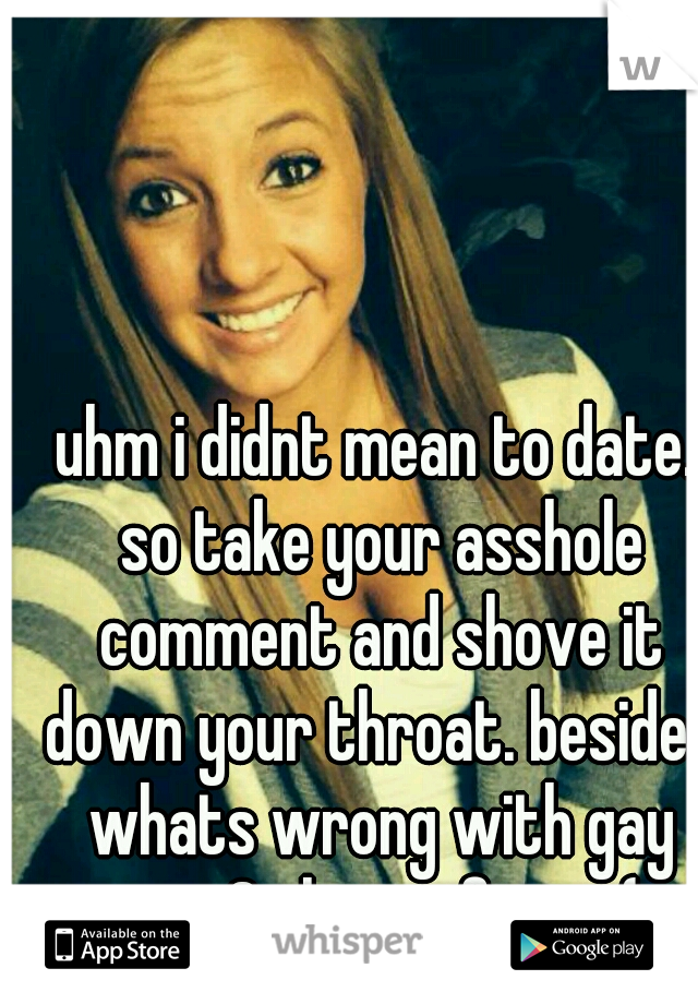 uhm i didnt mean to date. so take your asshole comment and shove it down your throat. besides whats wrong with gay guys? theyre funny (: