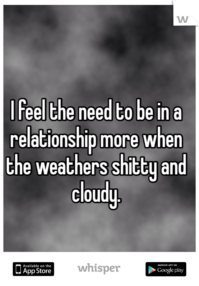 I feel the need to be in a relationship more when the weathers shitty and cloudy.