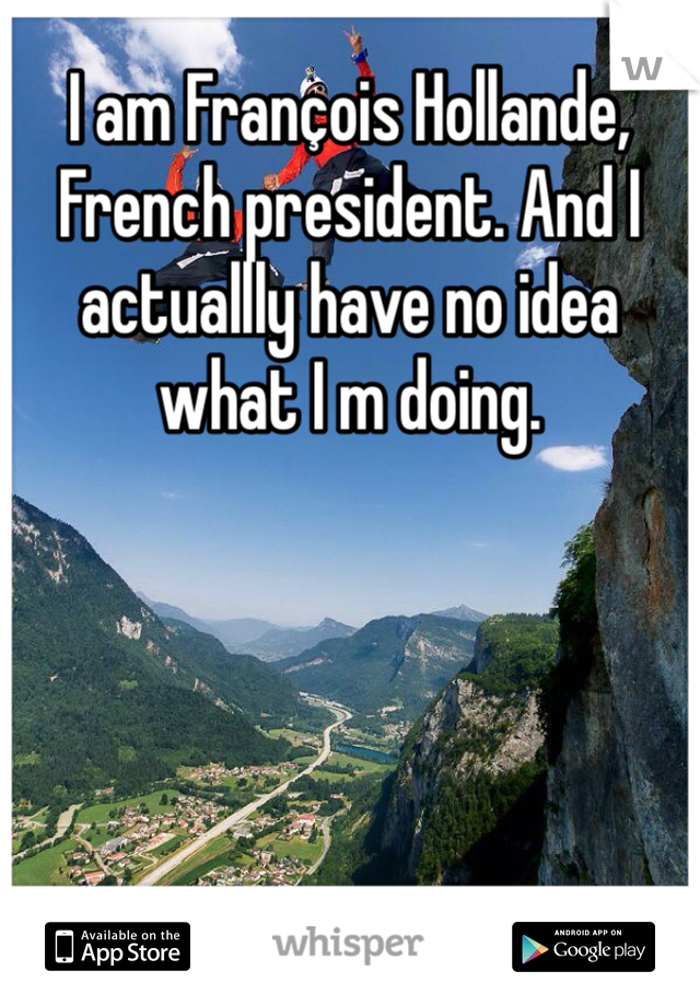 I am François Hollande, French president. And I actuallly have no idea what I m doing. 