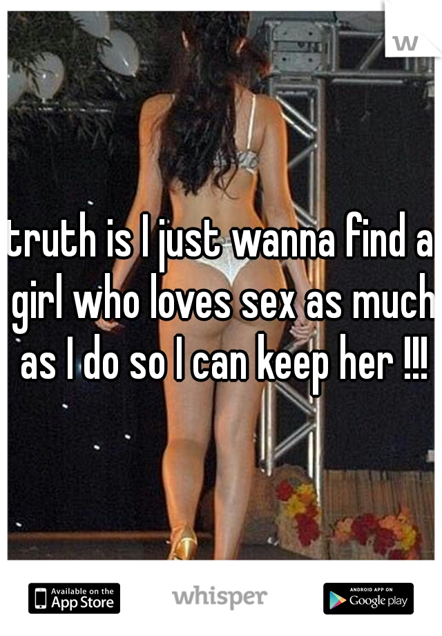truth is I just wanna find a girl who loves sex as much as I do so I can keep her !!!