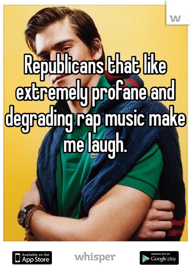 Republicans that like extremely profane and degrading rap music make me laugh. 