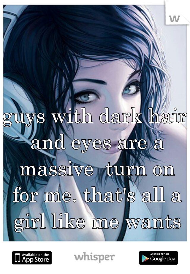 guys with dark hair and eyes are a massive  turn on for me. that's all a girl like me wants