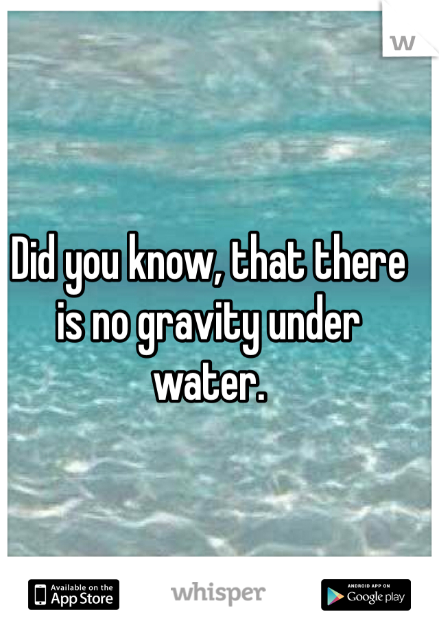 Did you know, that there is no gravity under water. 