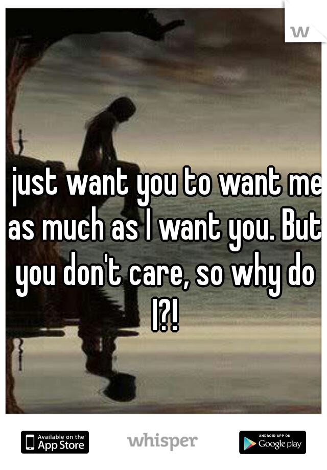 I just want you to want me as much as I want you. But you don't care, so why do I?!