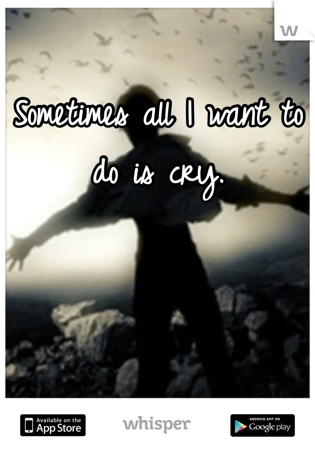 Sometimes all I want to do is cry.