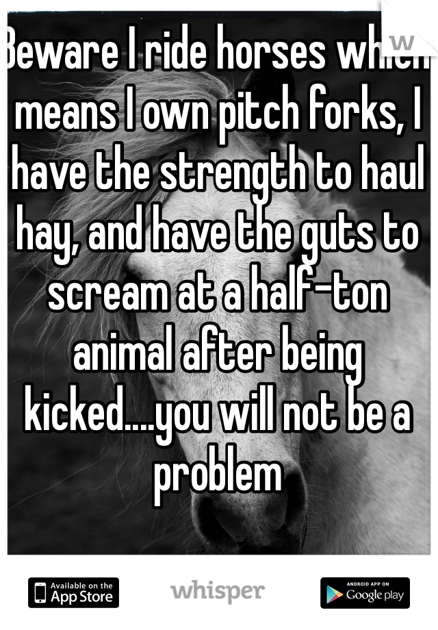 Beware I ride horses which means I own pitch forks, I have the strength to haul hay, and have the guts to scream at a half-ton animal after being kicked....you will not be a problem