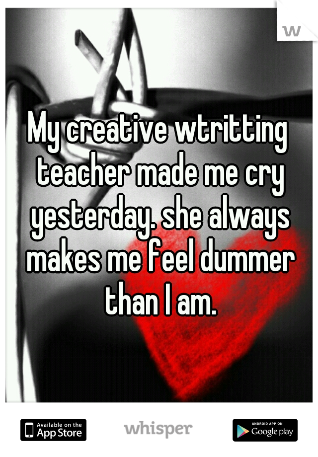 My creative wtritting teacher made me cry yesterday. she always makes me feel dummer than I am.