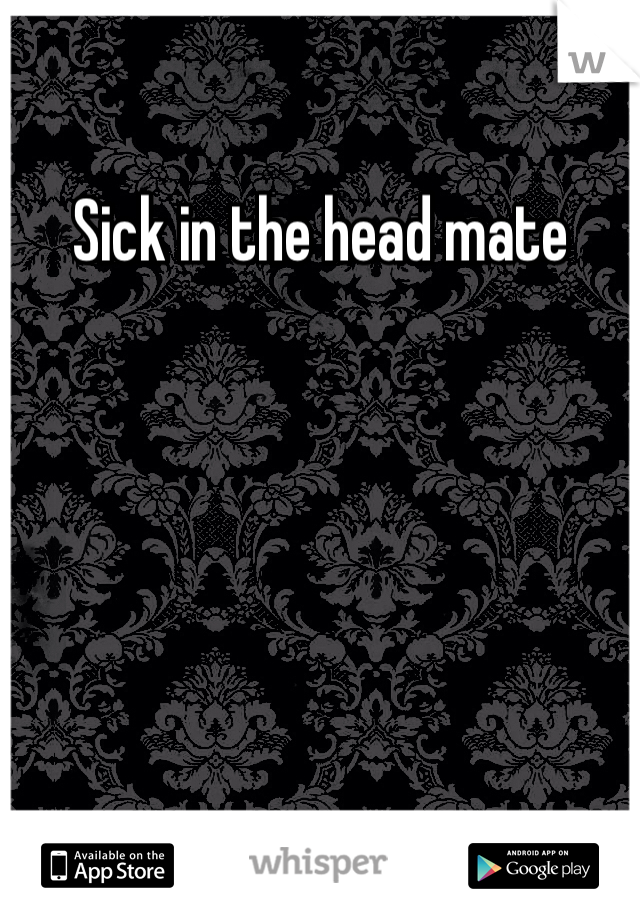 Sick in the head mate 