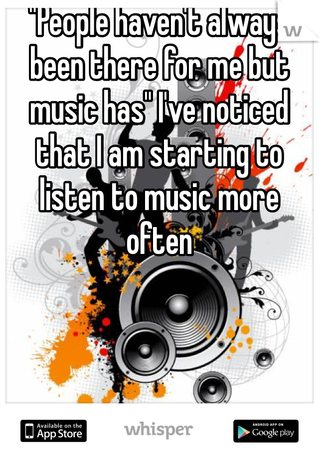 "People haven't always been there for me but music has" I've noticed that I am starting to listen to music more often 
