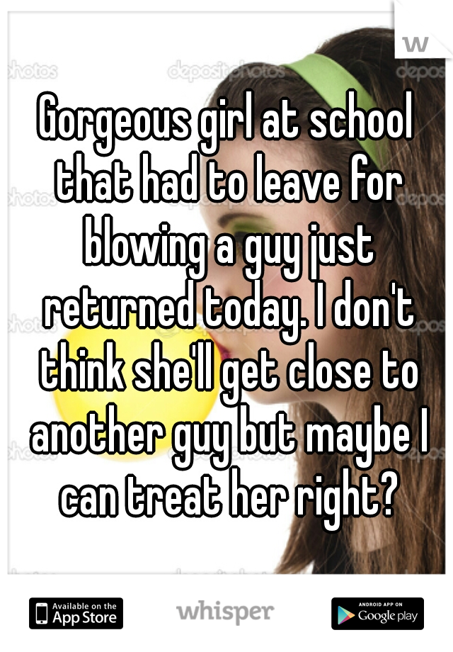 Gorgeous girl at school that had to leave for blowing a guy just returned today. I don't think she'll get close to another guy but maybe I can treat her right?