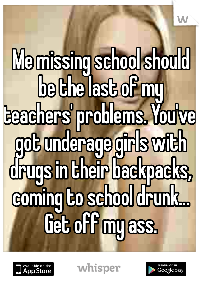 Me missing school should be the last of my teachers' problems. You've got underage girls with drugs in their backpacks, coming to school drunk... Get off my ass.