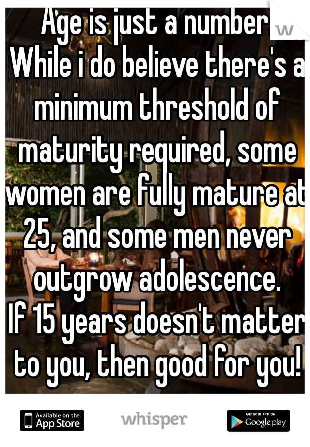 Age is just a number. 
While i do believe there's a minimum threshold of maturity required, some women are fully mature at 25, and some men never outgrow adolescence. 
If 15 years doesn't matter to you, then good for you!