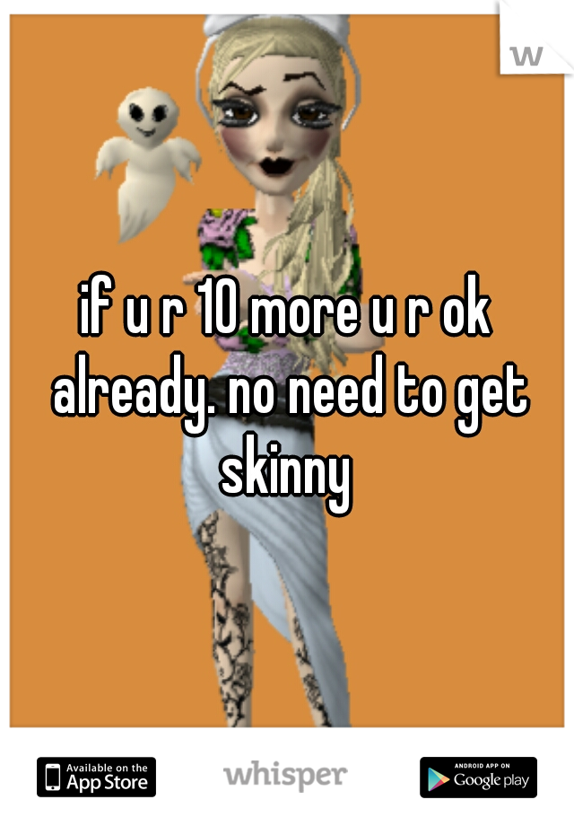 if u r 10 more u r ok already. no need to get skinny 