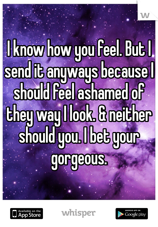 I know how you feel. But I send it anyways because I should feel ashamed of they way I look. & neither should you. I bet your gorgeous. 