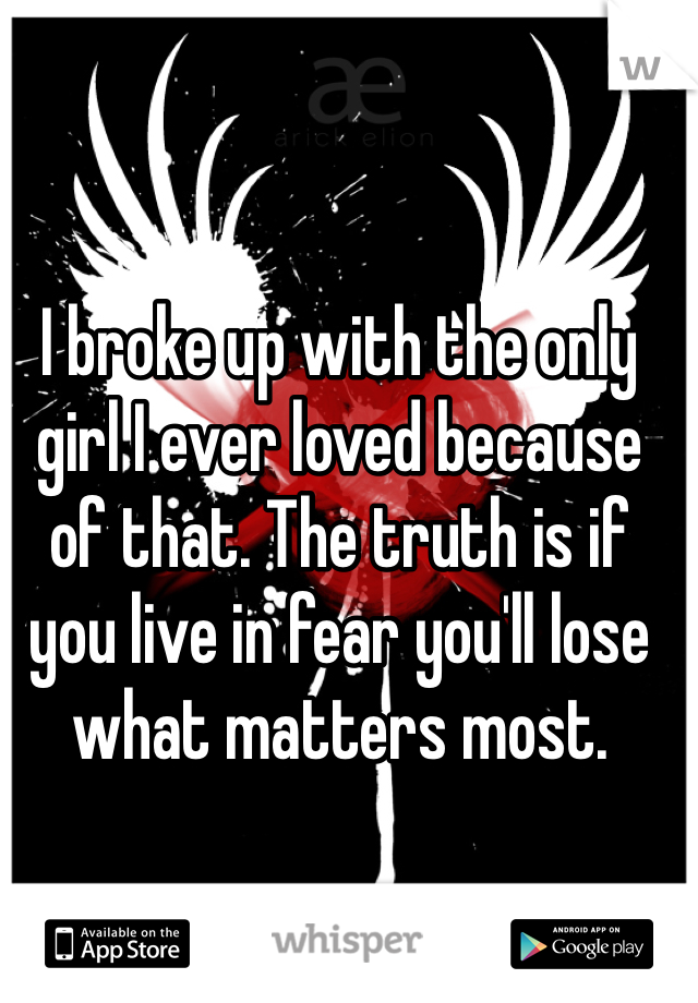 I broke up with the only girl I ever loved because of that. The truth is if you live in fear you'll lose what matters most.