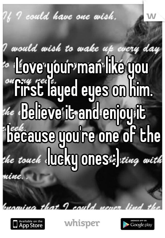 Love your man like you first layed eyes on him. Believe it and enjoy it because you're one of the lucky ones :)