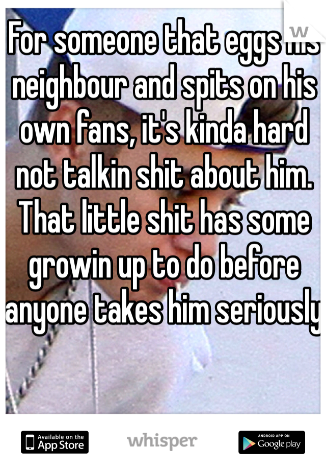 For someone that eggs his neighbour and spits on his own fans, it's kinda hard not talkin shit about him. That little shit has some growin up to do before anyone takes him seriously