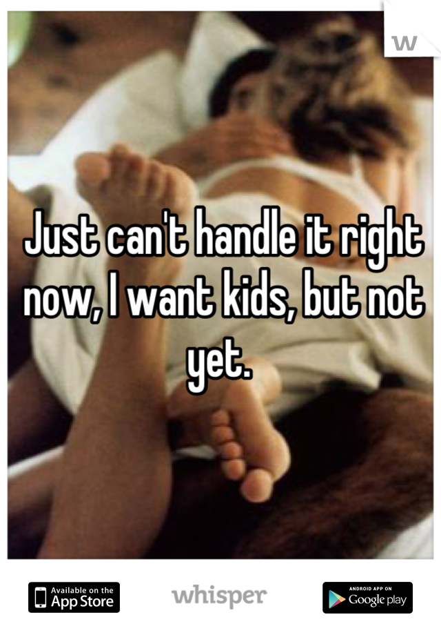 Just can't handle it right now, I want kids, but not yet. 