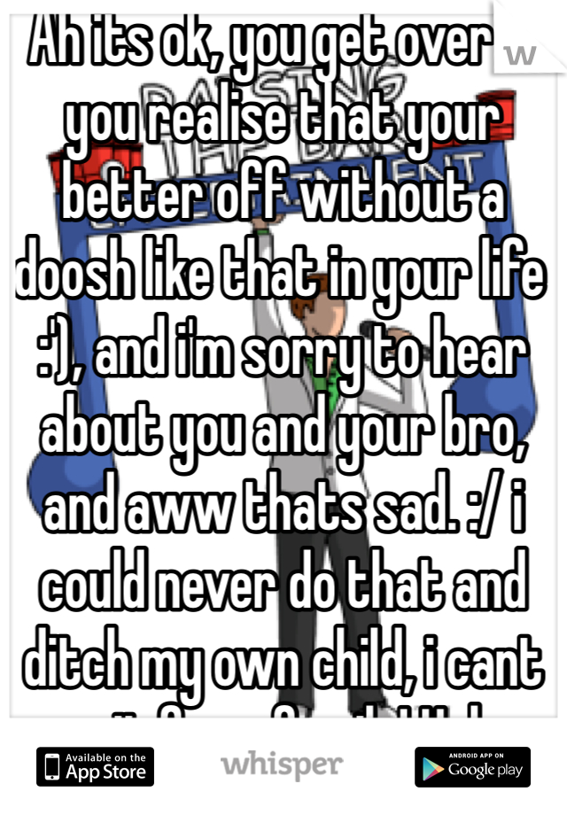 Ah its ok, you get over it you realise that your better off without a doosh like that in your life :'), and i'm sorry to hear about you and your bro, and aww thats sad. :/ i could never do that and ditch my own child, i cant wait for a family! Haha