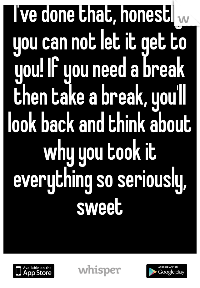 I've done that, honestly, you can not let it get to you! If you need a break then take a break, you'll look back and think about why you took it everything so seriously, sweet