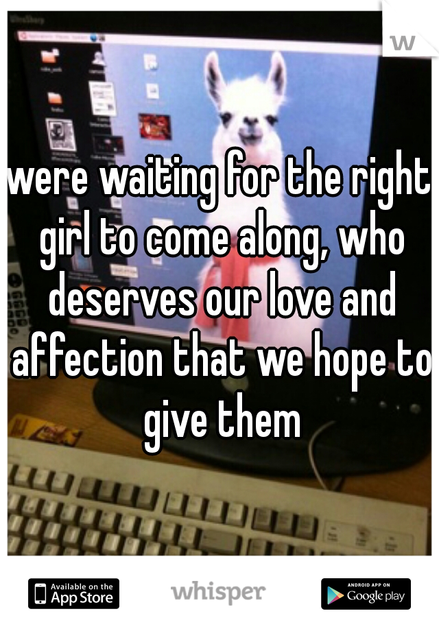 were waiting for the right girl to come along, who deserves our love and affection that we hope to give them
