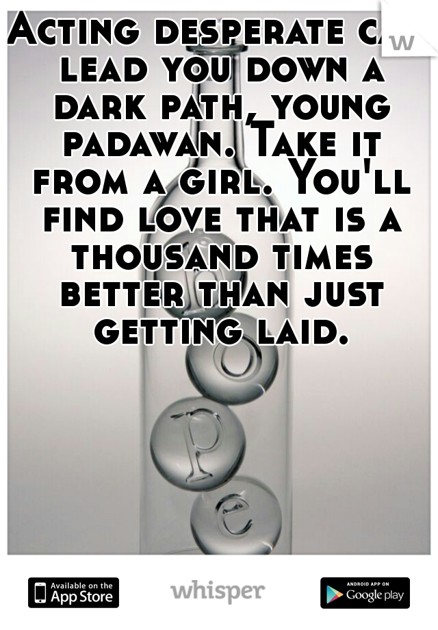 Acting desperate can lead you down a dark path, young padawan. Take it from a girl. You'll find love that is a thousand times better than just getting laid.