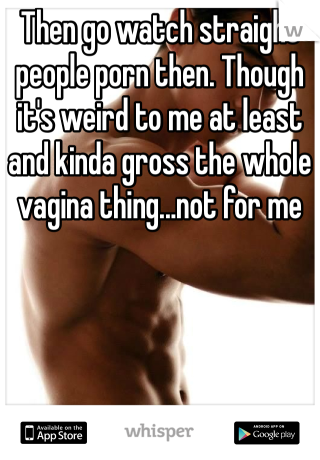 Then go watch straight people porn then. Though it's weird to me at least and kinda gross the whole vagina thing...not for me