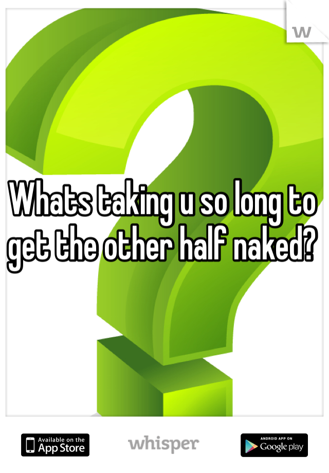 Whats taking u so long to get the other half naked?