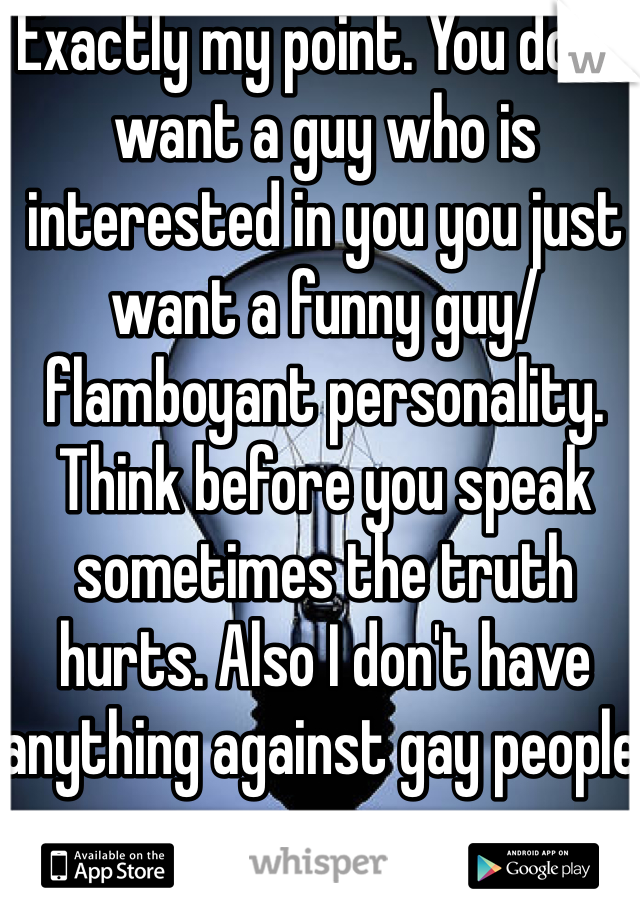 Exactly my point. You don't want a guy who is interested in you you just want a funny guy/ flamboyant personality. Think before you speak sometimes the truth hurts. Also I don't have anything against gay people. 