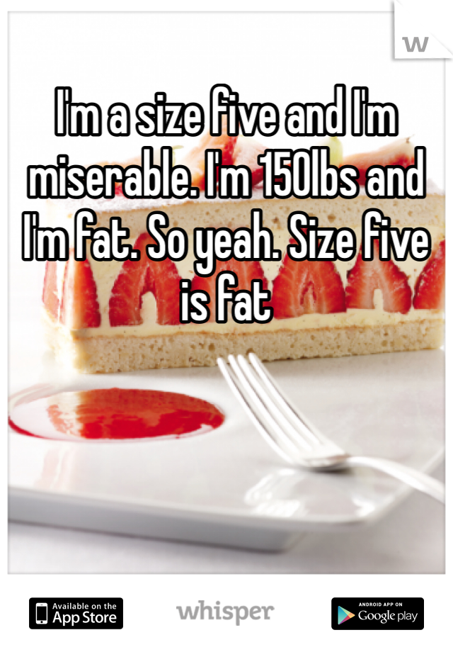 I'm a size five and I'm miserable. I'm 150lbs and I'm fat. So yeah. Size five is fat