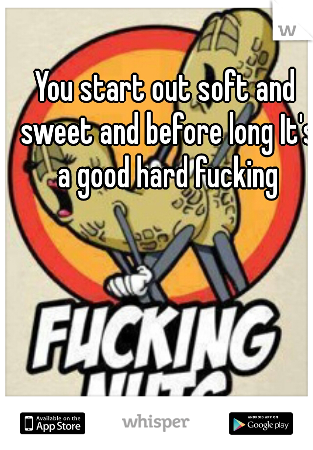 You start out soft and sweet and before long It's a good hard fucking