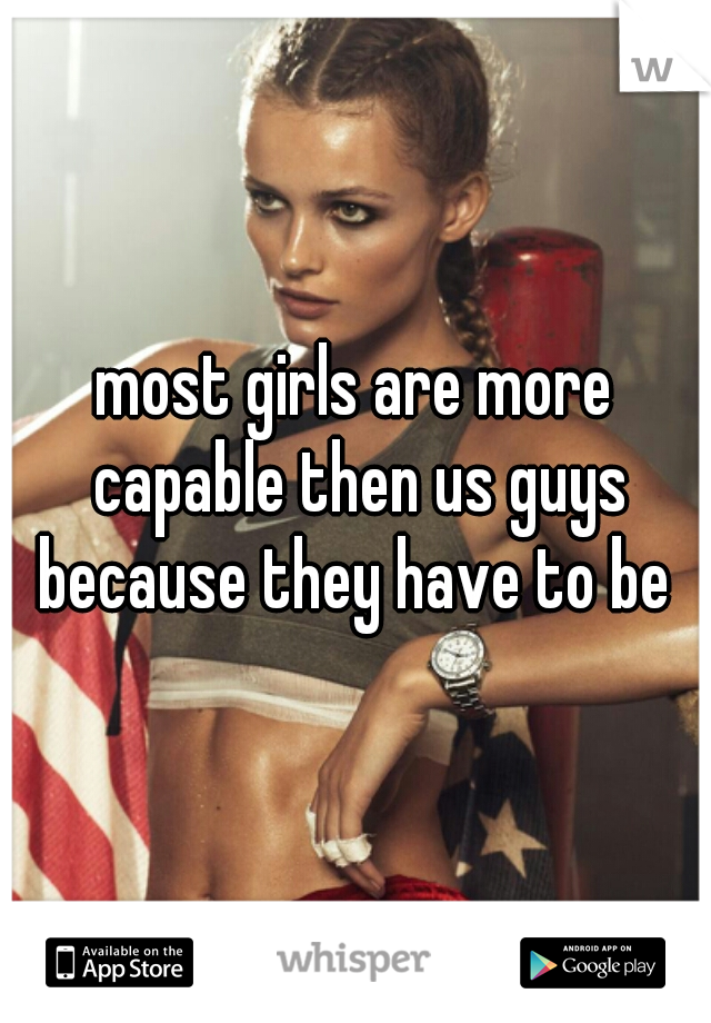 most girls are more capable then us guys because they have to be 