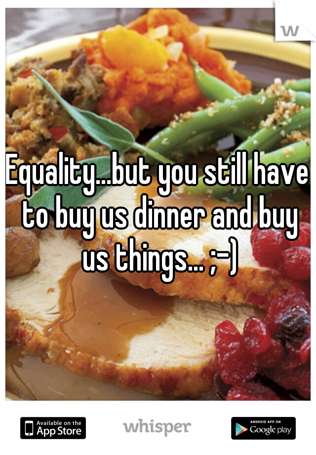 Equality...but you still have to buy us dinner and buy us things... ;-)