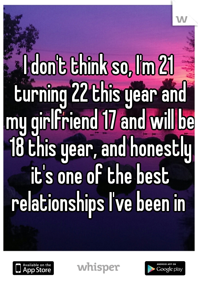 I don't think so, I'm 21 turning 22 this year and my girlfriend 17 and will be 18 this year, and honestly it's one of the best relationships I've been in 
