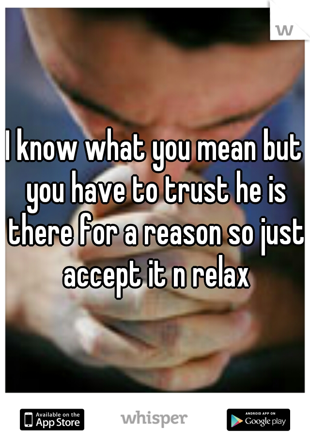 I know what you mean but you have to trust he is there for a reason so just accept it n relax