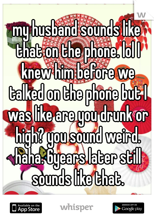 my husband sounds like that on the phone. lol I knew him before we talked on the phone but I was like are you drunk or high? you sound weird. haha. 6years later still sounds like that.