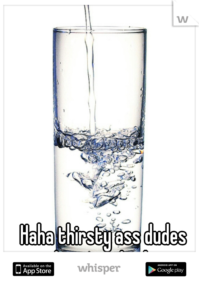 Haha thirsty ass dudes

here's a drink
