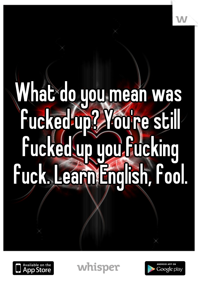 What do you mean was fucked up? You're still fucked up you fucking fuck. Learn English, fool.