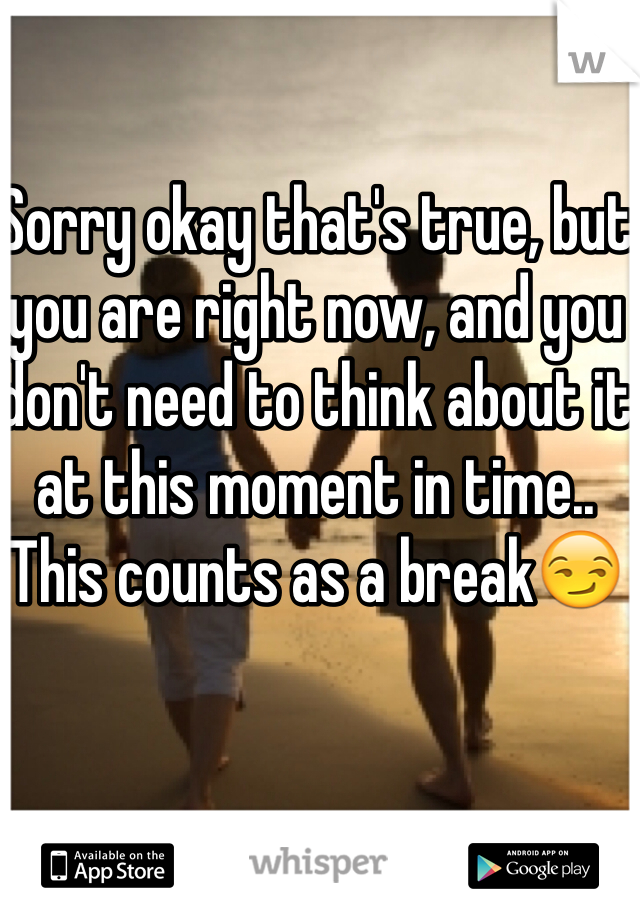 Sorry okay that's true, but you are right now, and you don't need to think about it at this moment in time.. This counts as a break😏