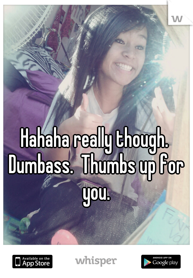 Hahaha really though. Dumbass.  Thumbs up for you.
