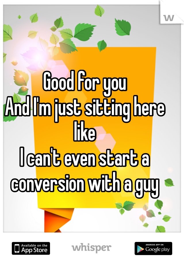 Good for you
And I'm just sitting here like 
I can't even start a conversion with a guy 